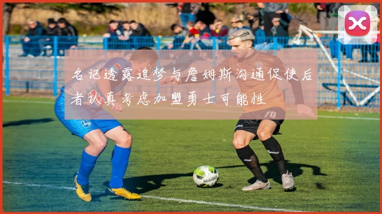 名记透露追梦与詹姆斯沟通促使后者认真考虑加盟勇士可能性