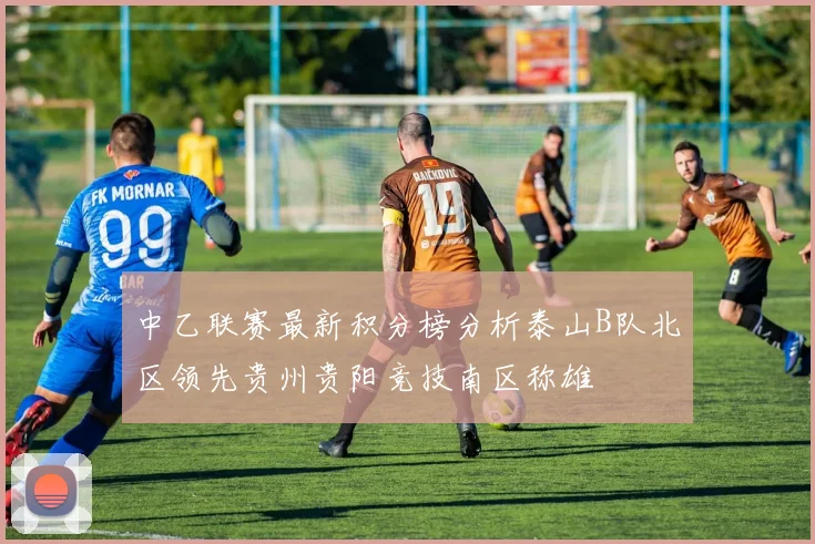 中乙联赛最新积分榜分析泰山B队北区领先贵州贵阳竞技南区称雄