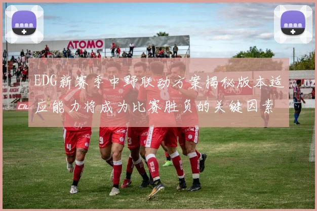 EDG新赛季中野联动方案揭秘版本适应能力将成为比赛胜负的关键因素