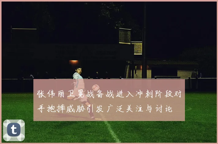 张伟丽卫冕战备战进入冲刺阶段对手抱摔威胁引发广泛关注与讨论