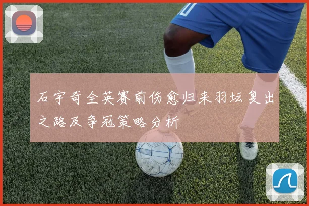 石宇奇全英赛前伤愈归来羽坛复出之路及争冠策略分析
